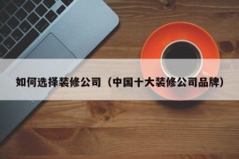 如何选择装修公司（中国十大装修公司品牌）