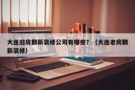 大连旧房翻新装修公司有哪些？（大连老房翻新装修）