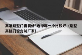 高端别墅门窗装修*选择哪一个比较好（别墅高档门窗定制厂家）