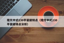 现代中式230平装修特点（现代中式230平装修特点分析）