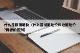 什么是楼面地价（什么是楼面地价和地面地价?两者的区别）