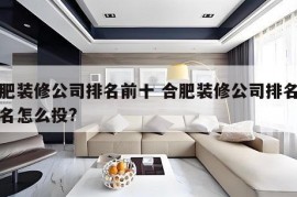 合肥装修公司排名前十 合肥装修公司排名前十名怎么投?