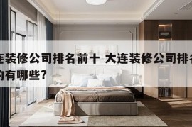 大连装修公司排名前十 大连装修公司排名前十的有哪些?