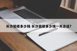 长沙装修多少钱 长沙装修多少钱一天合适?