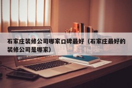 石家庄装修公司哪家口碑最好（石家庄最好的装修公司是哪家）