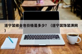 遂宁装修全包价格是多少？（遂宁装饰装潢网）