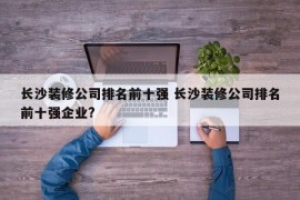 长沙装修公司排名前十强 长沙装修公司排名前十强企业?