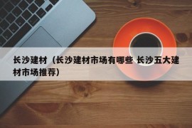 长沙建材（长沙建材市场有哪些 长沙五大建材市场推荐）