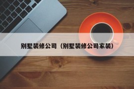 别墅装修公司（别墅装修公司家装）