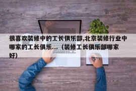 很喜欢装修中的工长俱乐部,北京装修行业中哪家的工长俱乐...（装修工长俱乐部哪家好）