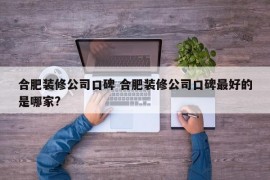 合肥装修公司口碑 合肥装修公司口碑最好的是哪家?