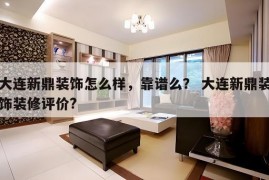 大连新鼎装饰怎么样，靠谱么？ 大连新鼎装饰装修评价?