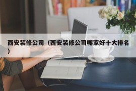 西安装修公司（西安装修公司哪家好十大排名）