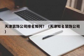 天津装饰公司排名如何？（天津知名装饰公司）