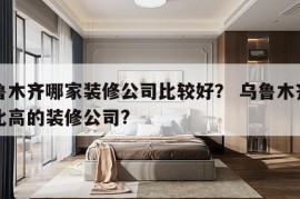 乌鲁木齐哪家装修公司比较好？ 乌鲁木齐性价比高的装修公司?