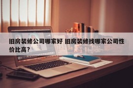 旧房装修公司哪家好 旧房装修找哪家公司性价比高?