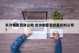 长沙别墅装修公司 长沙别墅装修最好的公司?