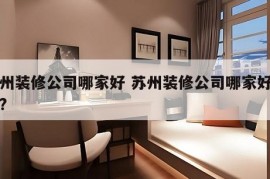 苏州装修公司哪家好 苏州装修公司哪家好一点?