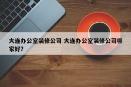 大连办公室装修公司 大连办公室装修公司哪家好?