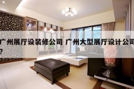 广州展厅设装修公司 广州大型展厅设计公司?