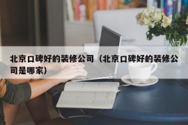 北京口碑好的装修公司（北京口碑好的装修公司是哪家）