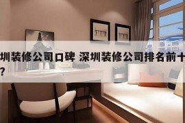 深圳装修公司口碑 深圳装修公司排名前十口碑?