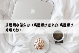 房屋漏水怎么办（房屋漏水怎么办 房屋漏水处理方法）