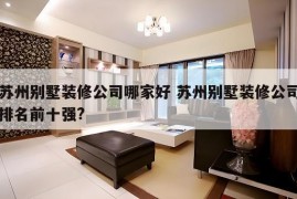 苏州别墅装修公司哪家好 苏州别墅装修公司排名前十强?