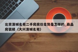 北京清城名苑二手房房价走势是怎样的_商品房装修（大兴清城名苑）