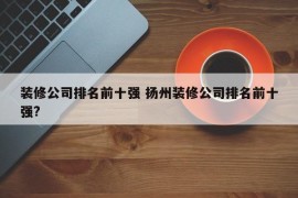 装修公司排名前十强 扬州装修公司排名前十强?