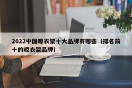 2022中国晾衣架十大品牌有哪些（排名前十的晾衣架品牌）