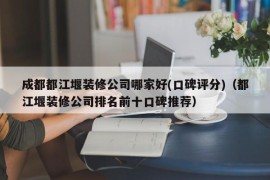 成都都江堰装修公司哪家好(口碑评分)（都江堰装修公司排名前十口碑推荐）