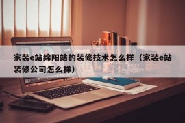 家装e站绵阳站的装修技术怎么样（家装e站装修公司怎么样）