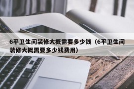 6平卫生间装修大概需要多少钱（6平卫生间装修大概需要多少钱费用）