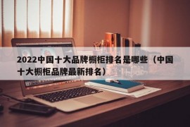 2022中国十大品牌橱柜排名是哪些（中国十大橱柜品牌最新排名）