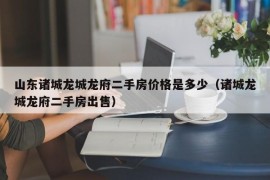 山东诸城龙城龙府二手房价格是多少（诸城龙城龙府二手房出售）