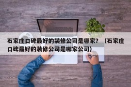 石家庄口碑最好的装修公司是哪家？（石家庄口碑最好的装修公司是哪家公司）