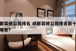 成都装修公司排名 成都装修公司排名前十强有哪些?