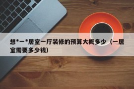 想*一*居室一厅装修的预算大概多少（一居室需要多少钱）