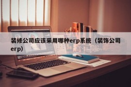 装修公司应该采用哪种erp系统（装饰公司erp）