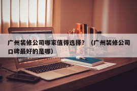 广州装修公司哪家值得选择？（广州装修公司口碑最好的是哪）