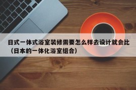 日式一体式浴室装修需要怎么样去设计就会比（日本的一体化浴室组合）