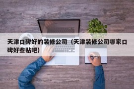 天津口碑好的装修公司（天津装修公司哪家口碑好些贴吧）