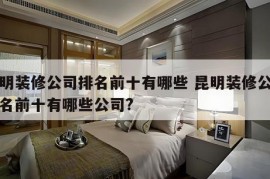 昆明装修公司排名前十有哪些 昆明装修公司排名前十有哪些公司?