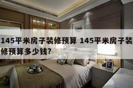 145平米房子装修预算 145平米房子装修预算多少钱?