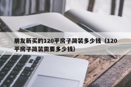 朋友新买的120平房子简装多少钱（120平房子简装需要多少钱）