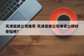 天津装修公司推荐 天津装修公司哪家口碑好些贴吧?