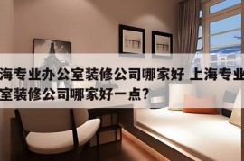 上海专业办公室装修公司哪家好 上海专业办公室装修公司哪家好一点?