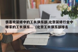 很喜欢装修中的工长俱乐部,北京装修行业中哪家的工长俱乐...（北京工长俱乐部排名）