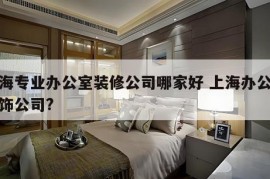 上海专业办公室装修公司哪家好 上海办公楼装饰公司?